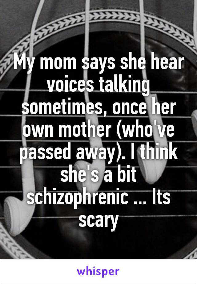 My mom says she hear voices talking sometimes, once her own mother (who've passed away). I think she's a bit schizophrenic ... Its scary