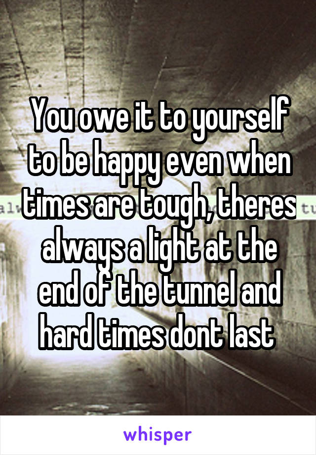 You owe it to yourself to be happy even when times are tough, theres always a light at the end of the tunnel and hard times dont last 