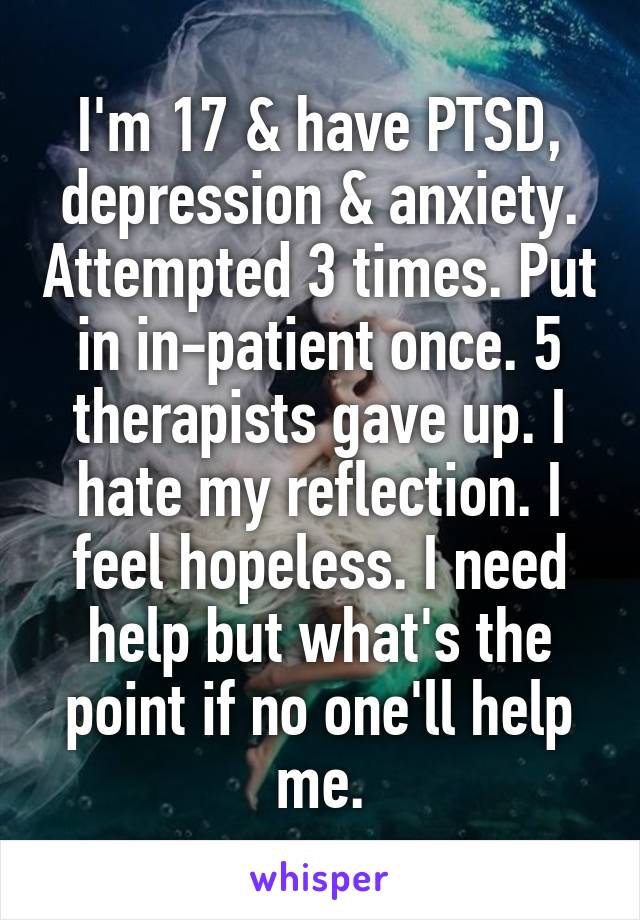 I'm 17 & have PTSD, depression & anxiety. Attempted 3 times. Put in in-patient once. 5 therapists gave up. I hate my reflection. I feel hopeless. I need help but what's the point if no one'll help me.