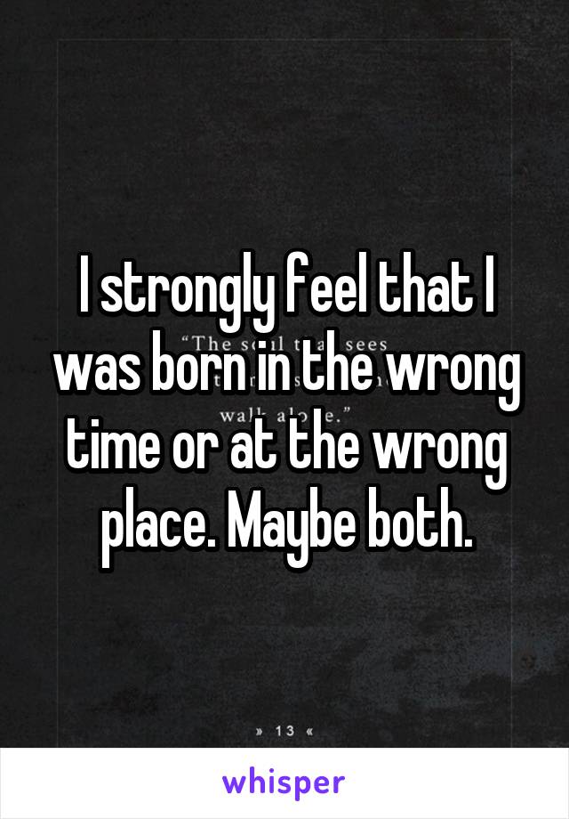 I strongly feel that I was born in the wrong time or at the wrong place. Maybe both.