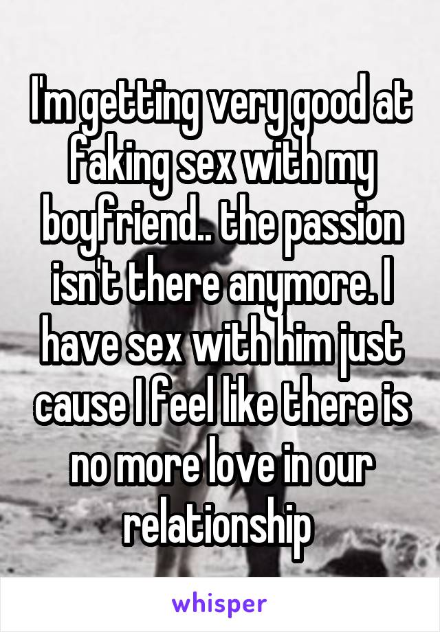 I'm getting very good at faking sex with my boyfriend.. the passion isn't there anymore. I have sex with him just cause I feel like there is no more love in our relationship 