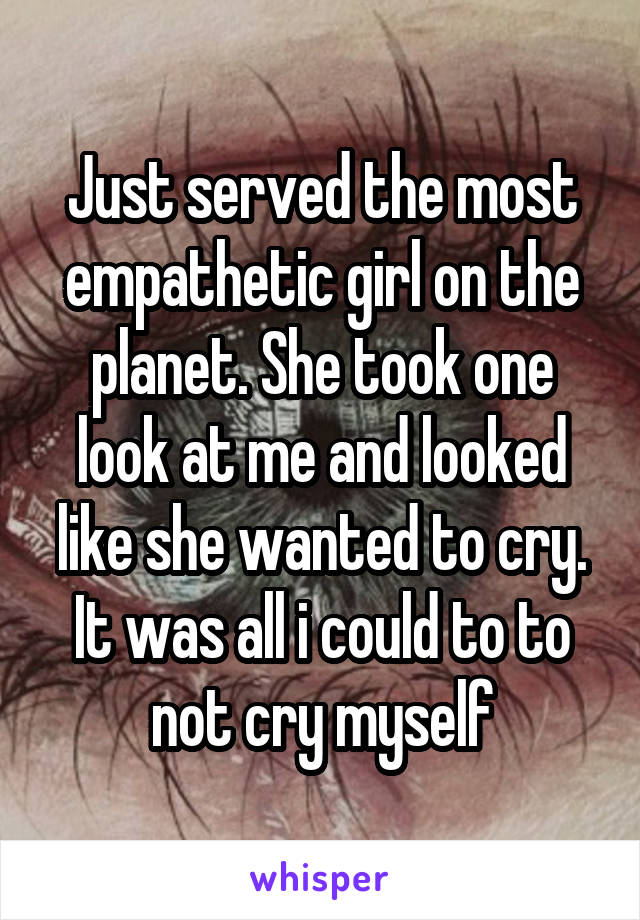 Just served the most empathetic girl on the planet. She took one look at me and looked like she wanted to cry.
It was all i could to to not cry myself