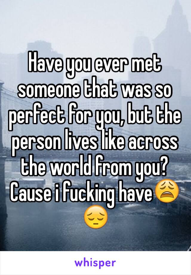 Have you ever met someone that was so perfect for you, but the person lives like across the world from you? Cause i fucking have😩😔