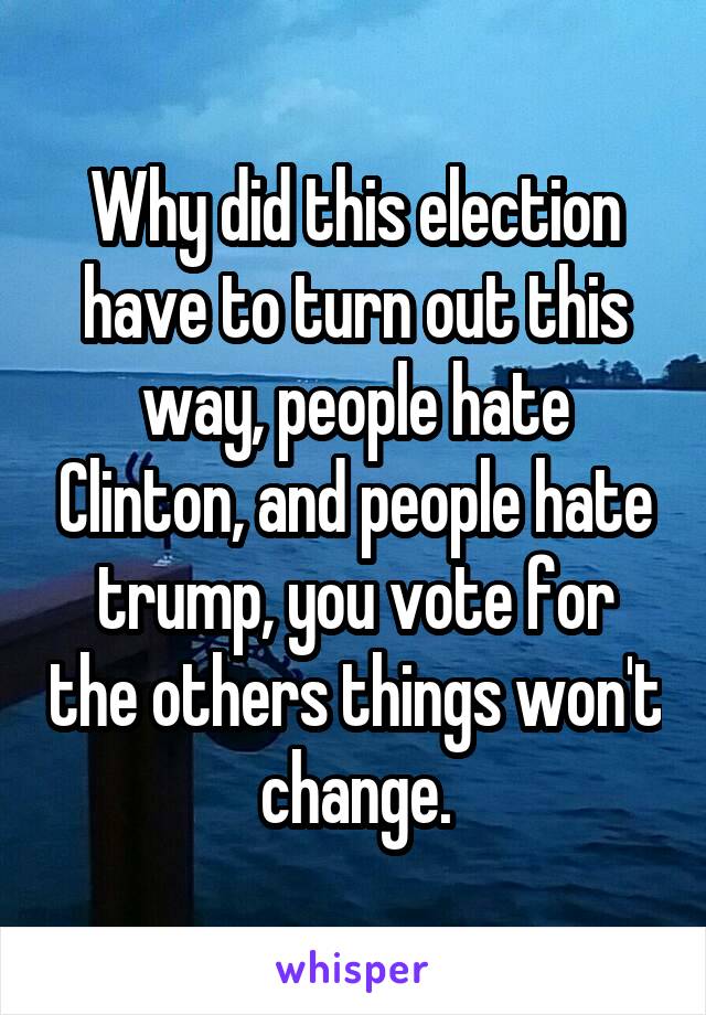 Why did this election have to turn out this way, people hate Clinton, and people hate trump, you vote for the others things won't change.