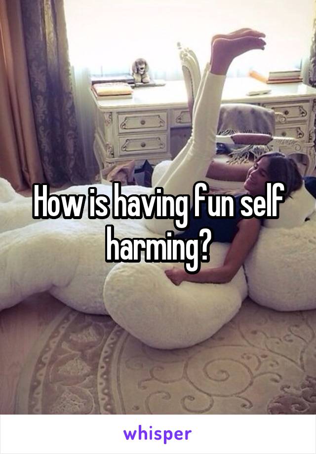 How is having fun self harming?