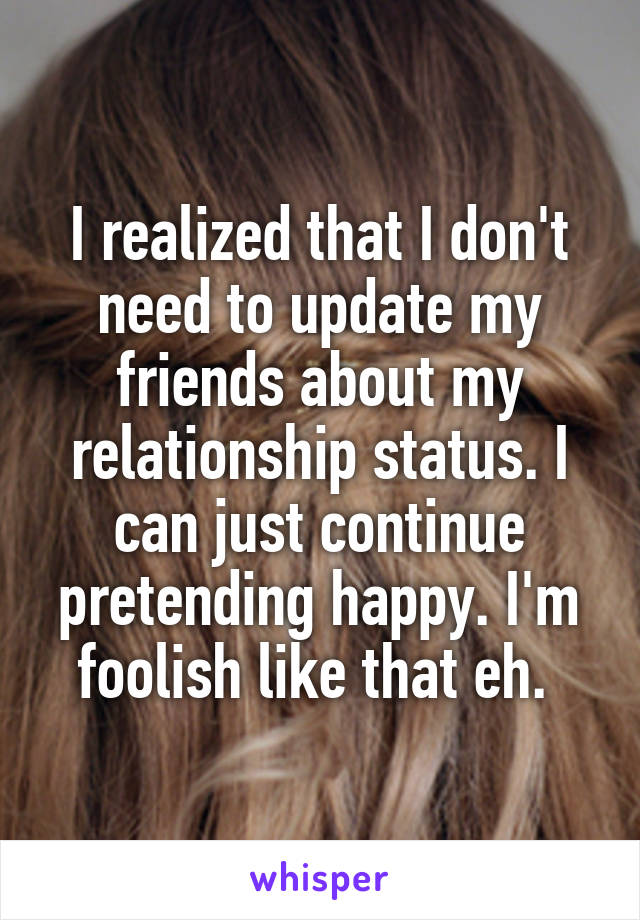 I realized that I don't need to update my friends about my relationship status. I can just continue pretending happy. I'm foolish like that eh. 