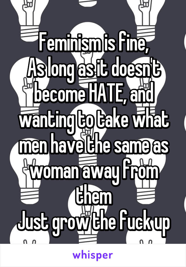 Feminism is fine,
As long as it doesn't become HATE, and wanting to take what men have the same as woman away from them
Just grow the fuck up