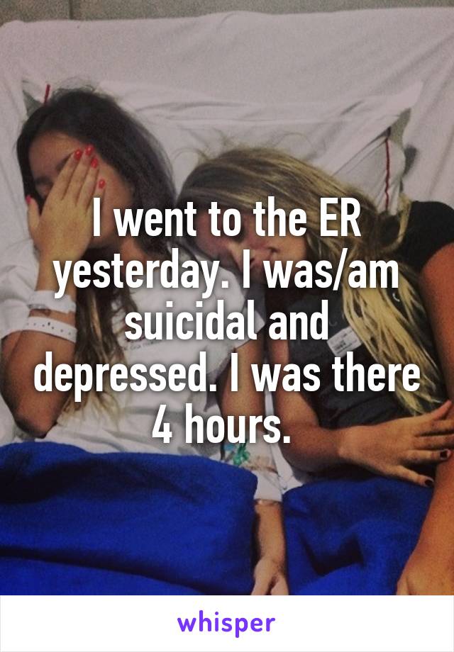 I went to the ER yesterday. I was/am suicidal and depressed. I was there 4 hours. 