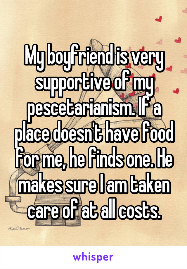 My boyfriend is very supportive of my pescetarianism. If a place doesn't have food for me, he finds one. He makes sure I am taken care of at all costs.