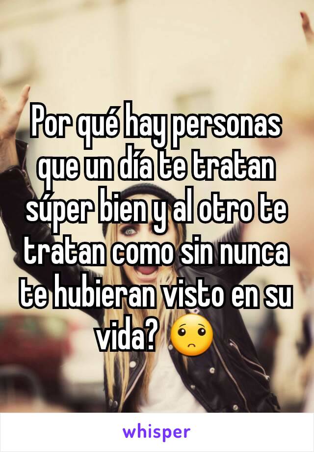 Por qué hay personas que un día te tratan súper bien y al otro te tratan como sin nunca te hubieran visto en su vida? 🙁