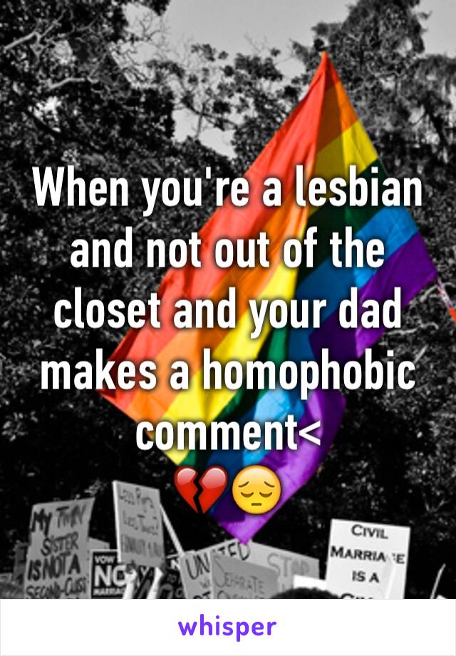 When you're a lesbian and not out of the closet and your dad makes a homophobic comment<
💔😔