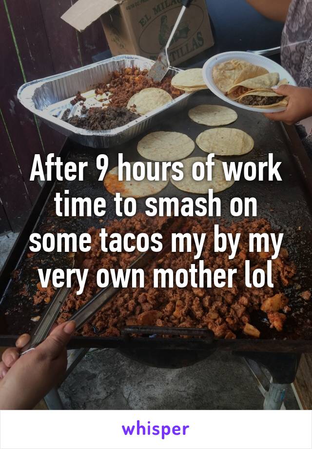 After 9 hours of work time to smash on some tacos my by my very own mother lol