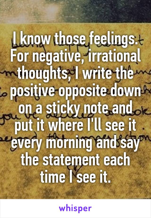 I know those feelings. For negative, irrational thoughts, I write the positive opposite down on a sticky note and put it where I'll see it every morning and say the statement each time I see it.