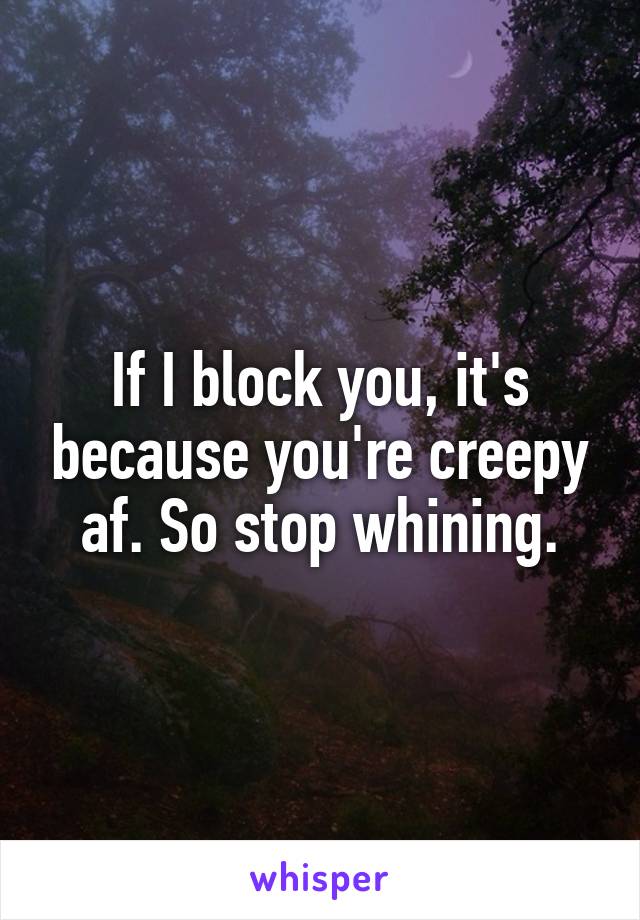 If I block you, it's because you're creepy af. So stop whining.