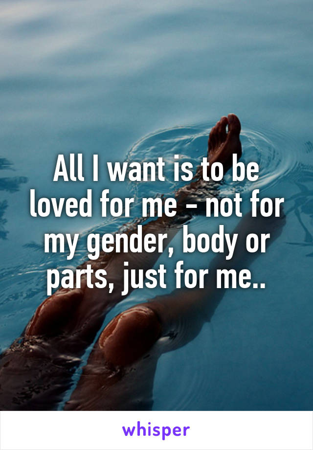 All I want is to be loved for me - not for my gender, body or parts, just for me..