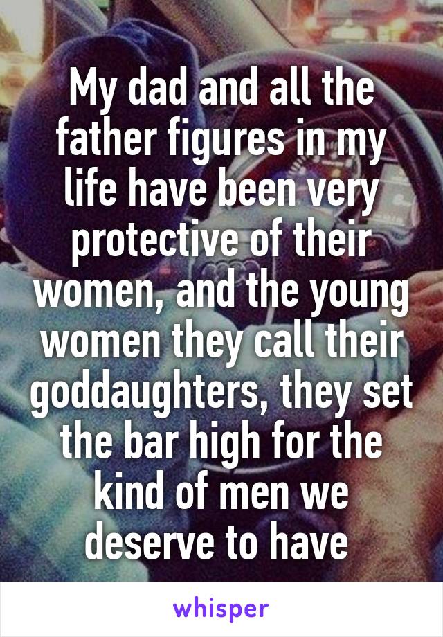 My dad and all the father figures in my life have been very protective of their women, and the young women they call their goddaughters, they set the bar high for the kind of men we deserve to have 