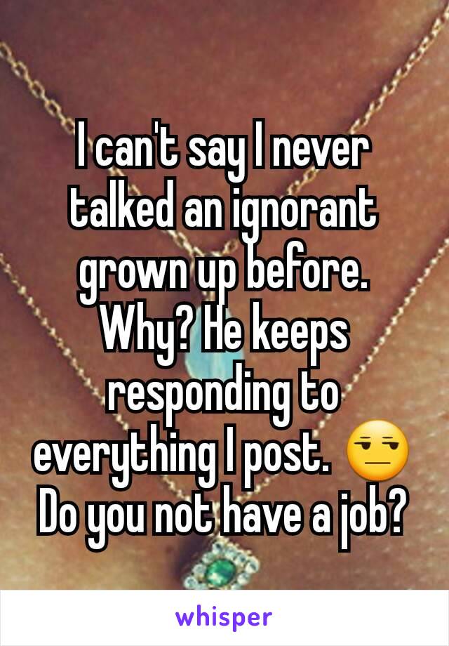 I can't say I never talked an ignorant grown up before. Why? He keeps responding to everything I post. 😒 Do you not have a job?