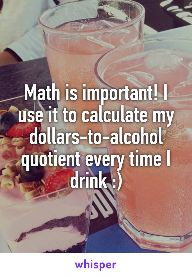 Math is important! I use it to calculate my dollars-to-alcohol quotient every time I drink :)