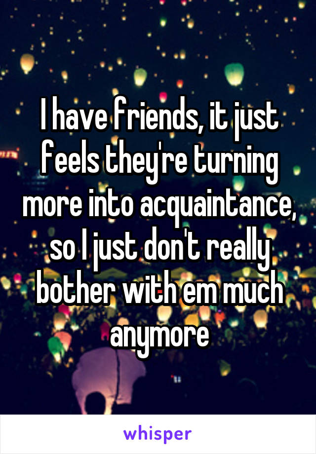 I have friends, it just feels they're turning more into acquaintance, so I just don't really bother with em much anymore