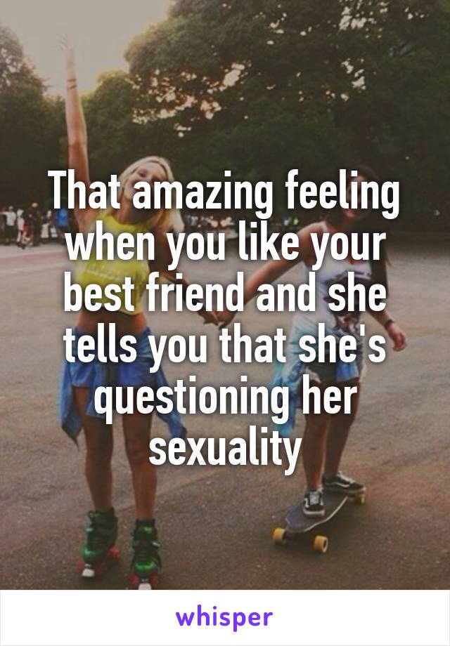 That amazing feeling when you like your best friend and she tells you that she's questioning her sexuality