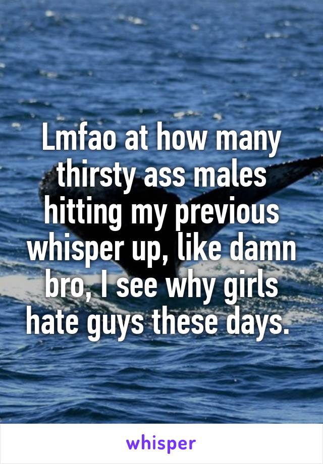 Lmfao at how many thirsty ass males hitting my previous whisper up, like damn bro, I see why girls hate guys these days. 