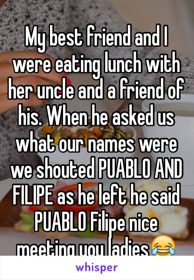 My best friend and I were eating lunch with her uncle and a friend of his. When he asked us what our names were we shouted PUABLO AND FILIPE as he left he said PUABLO Filipe nice meeting you ladies😂