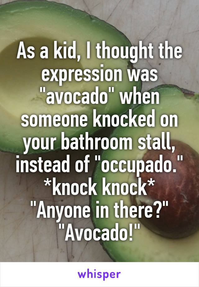 As a kid, I thought the expression was "avocado" when someone knocked on your bathroom stall, instead of "occupado."
*knock knock*
"Anyone in there?"
"Avocado!"