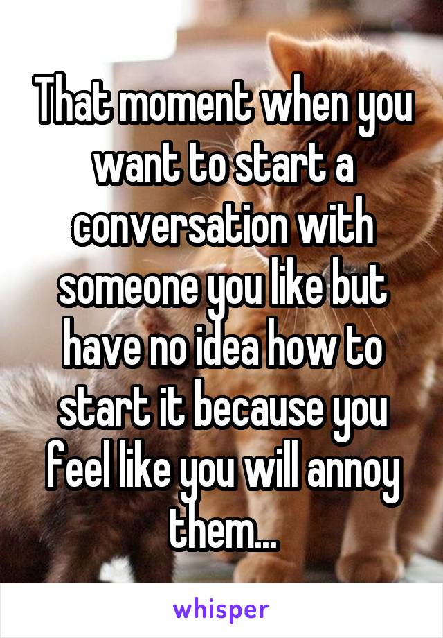 That moment when you want to start a conversation with someone you like but have no idea how to start it because you feel like you will annoy them...