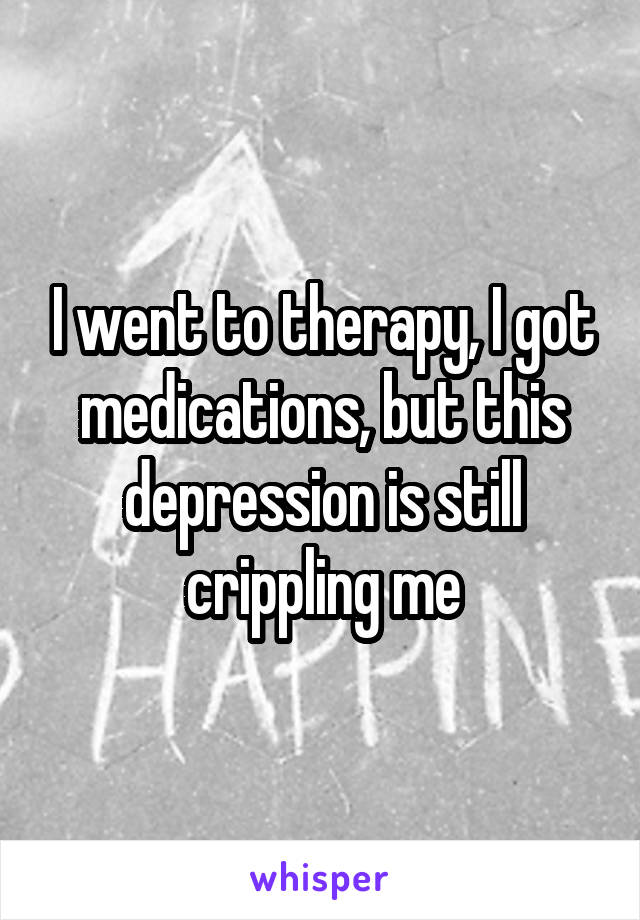 I went to therapy, I got medications, but this depression is still crippling me