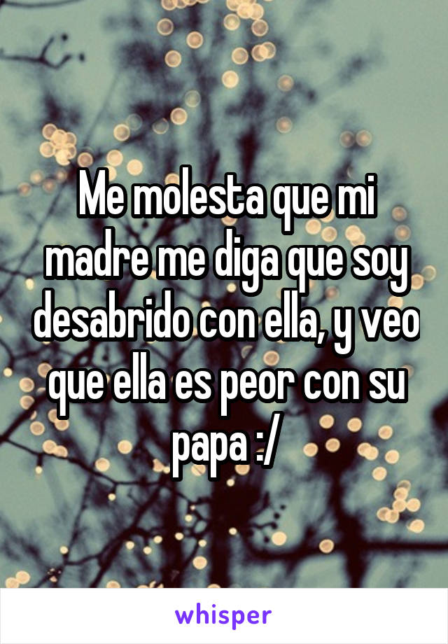 Me molesta que mi madre me diga que soy desabrido con ella, y veo que ella es peor con su papa :/