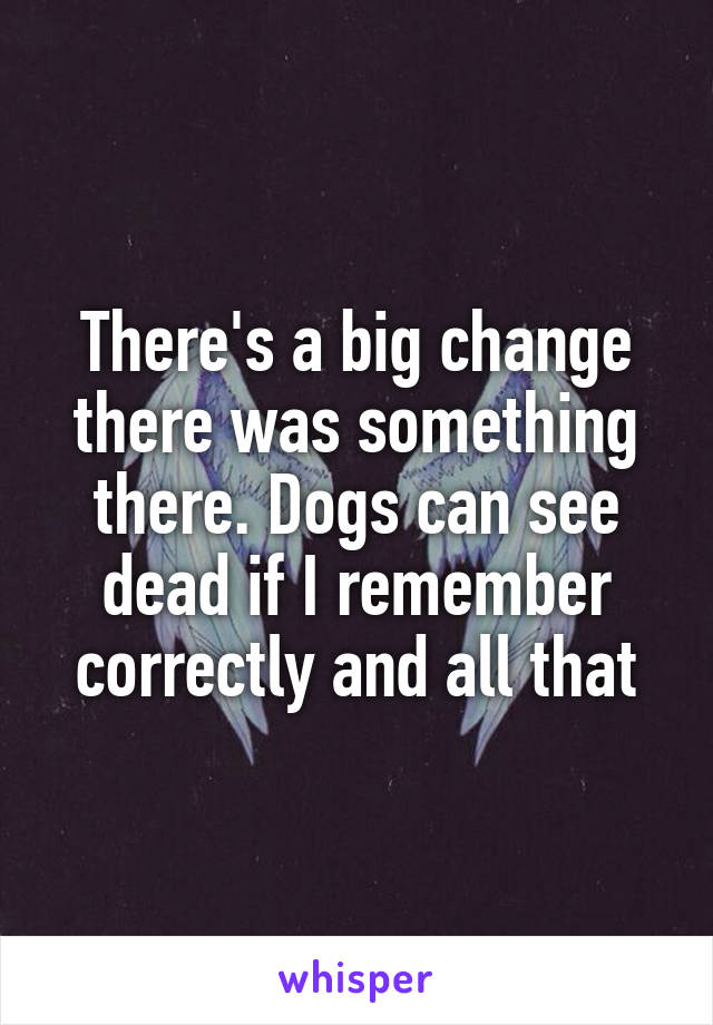 There's a big change there was something there. Dogs can see dead if I remember correctly and all that