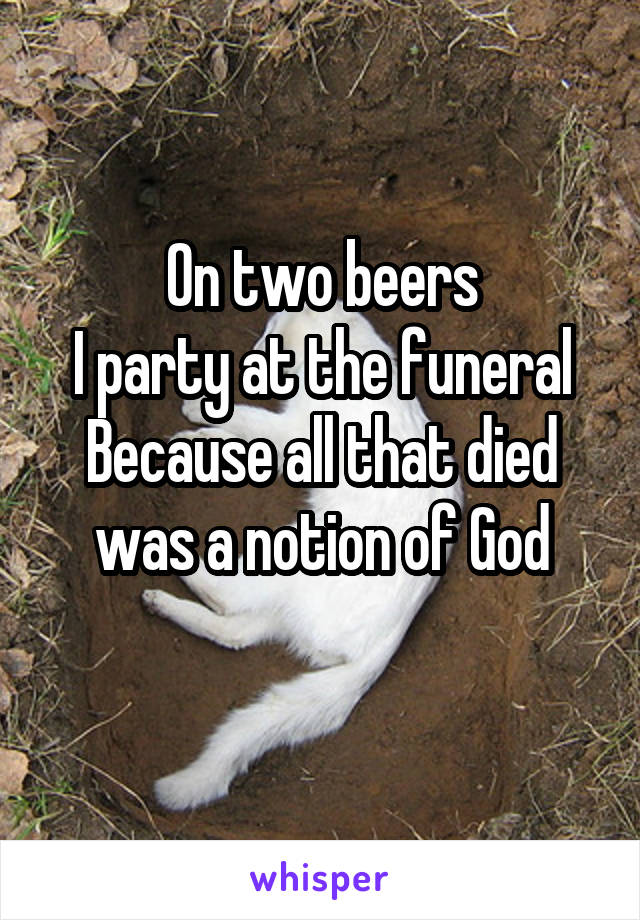 On two beers
I party at the funeral
Because all that died was a notion of God
