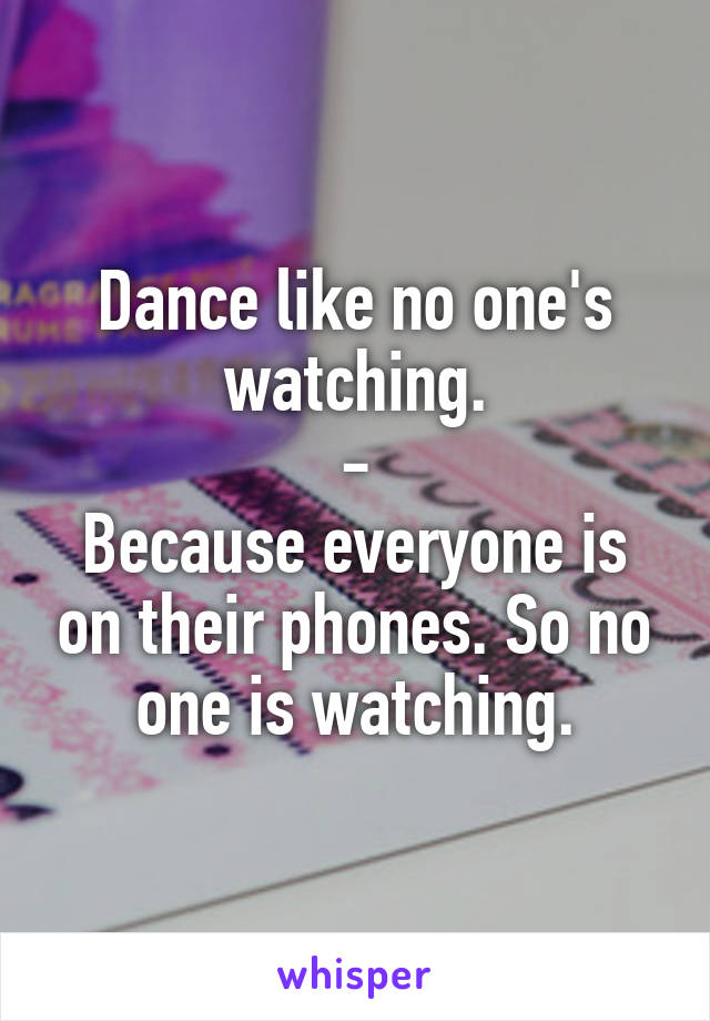 Dance like no one's watching.
-
Because everyone is on their phones. So no one is watching.