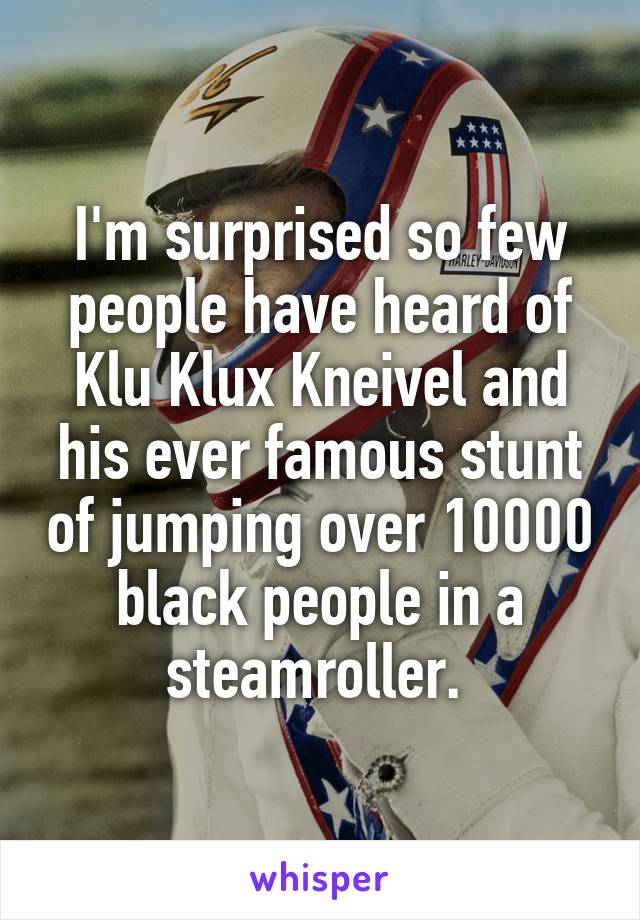 I'm surprised so few people have heard of Klu Klux Kneivel and his ever famous stunt of jumping over 10000 black people in a steamroller. 