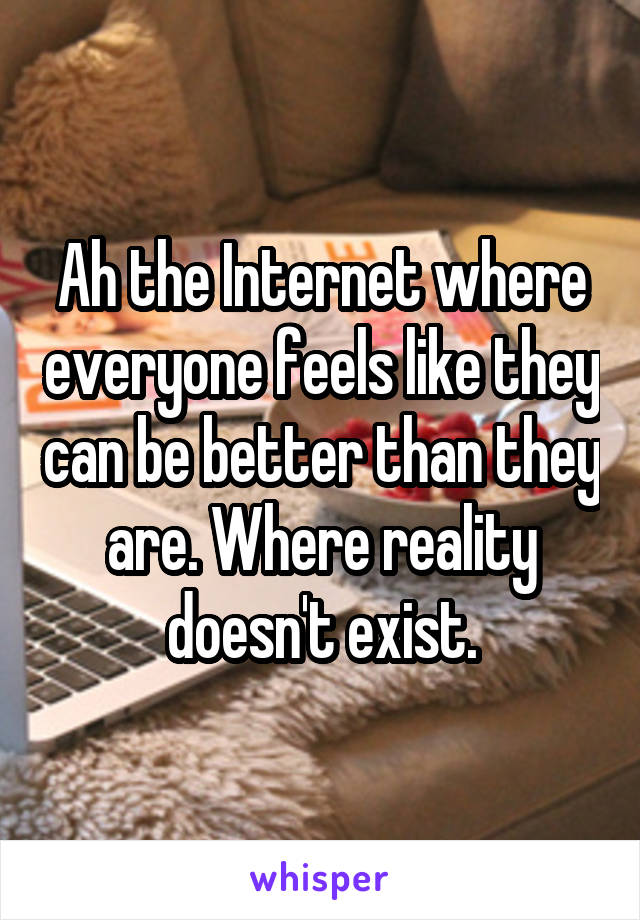 Ah the Internet where everyone feels like they can be better than they are. Where reality doesn't exist.