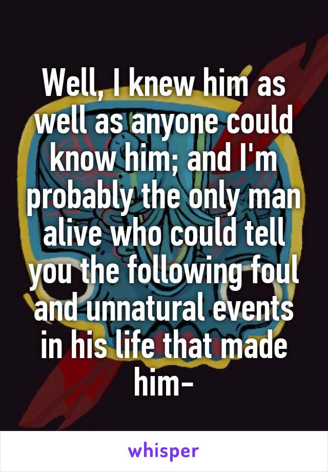 Well, I knew him as well as anyone could know him; and I'm probably the only man alive who could tell you the following foul and unnatural events in his life that made him-