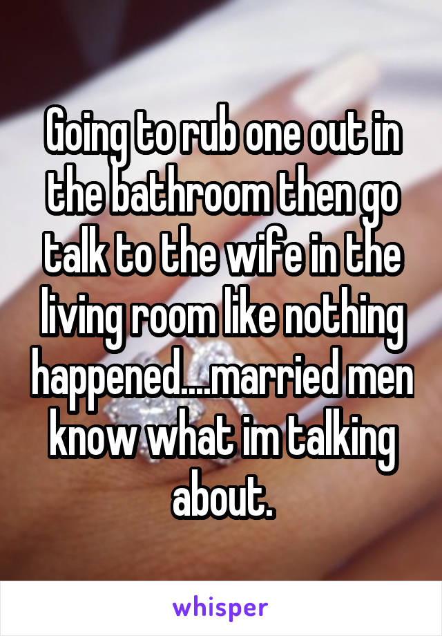 Going to rub one out in the bathroom then go talk to the wife in the living room like nothing happened....married men know what im talking about.