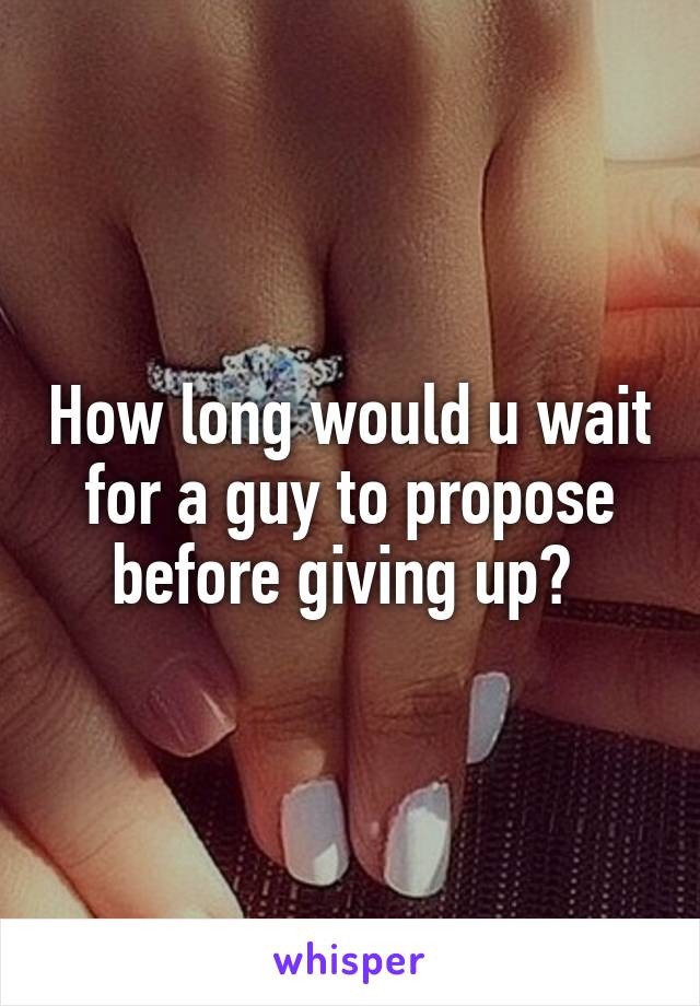 How long would u wait for a guy to propose before giving up? 