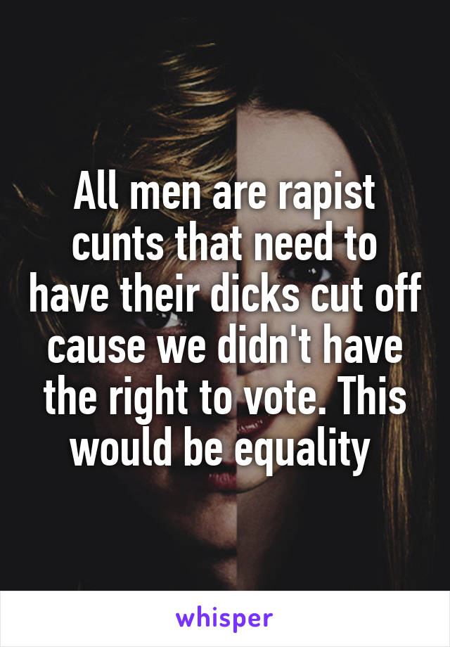 All men are rapist cunts that need to have their dicks cut off cause we didn't have the right to vote. This would be equality 