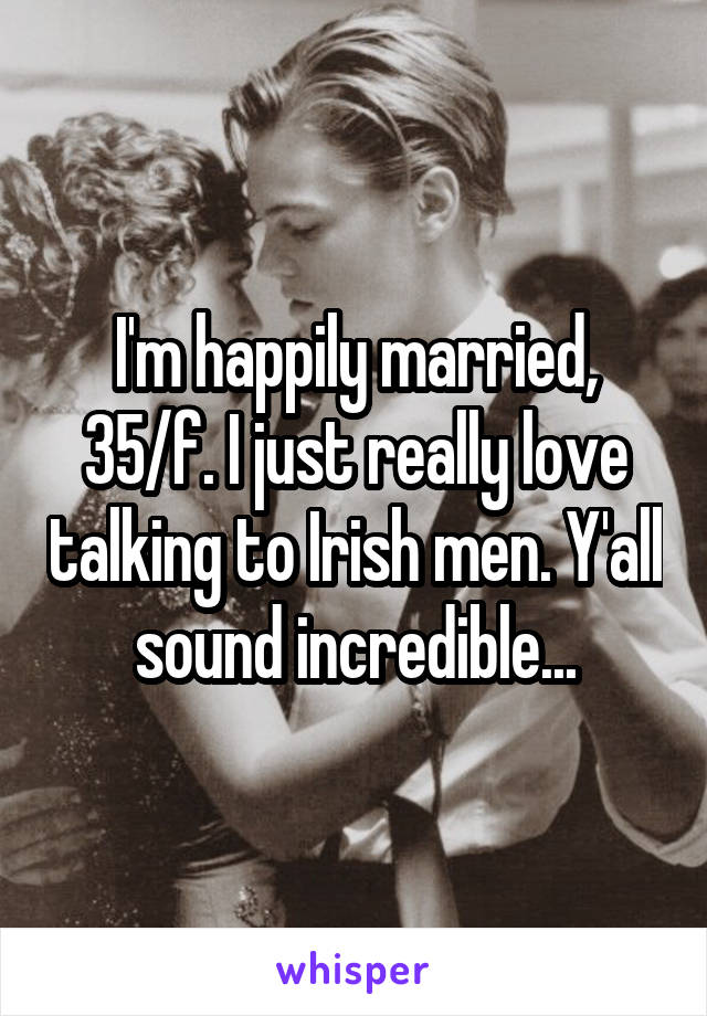 I'm happily married, 35/f. I just really love talking to Irish men. Y'all sound incredible...