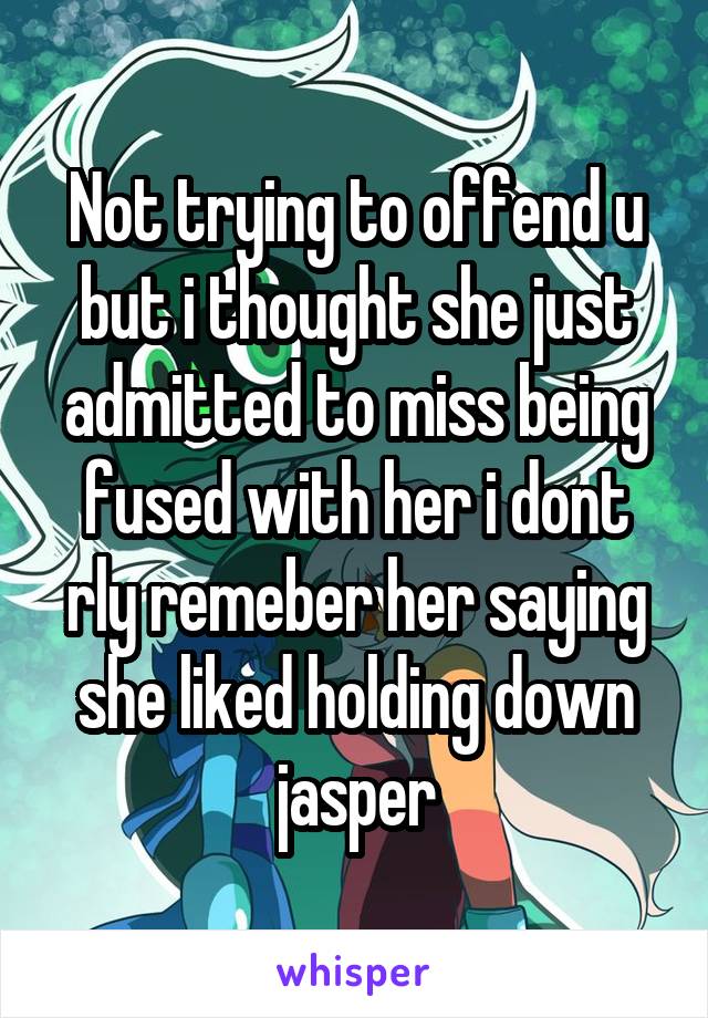 Not trying to offend u but i thought she just admitted to miss being fused with her i dont rly remeber her saying she liked holding down jasper