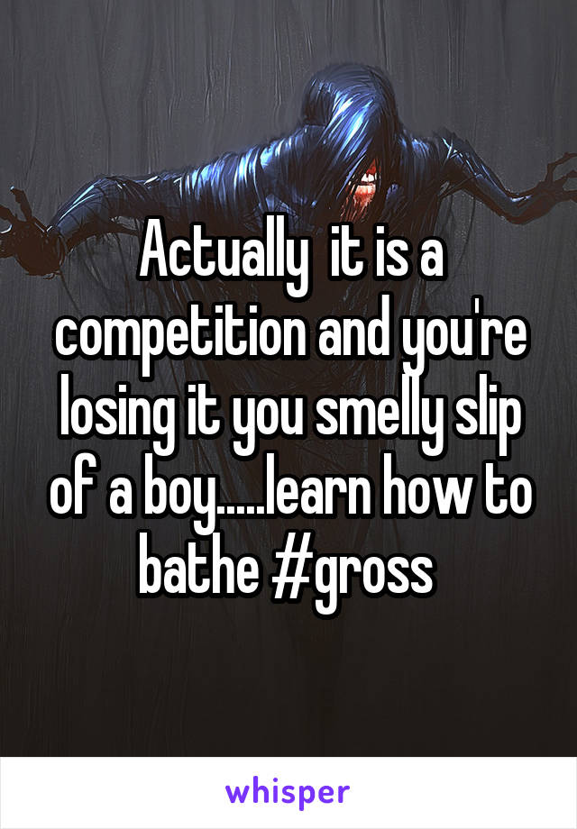 Actually  it is a competition and you're losing it you smelly slip of a boy.....learn how to bathe #gross 