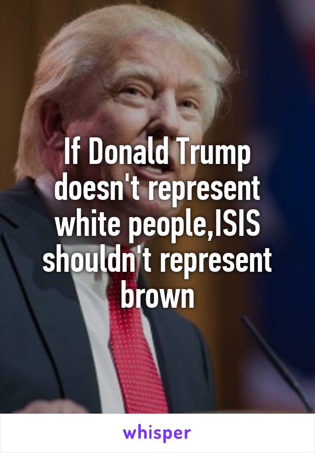 If Donald Trump doesn't represent white people,ISIS shouldn't represent brown