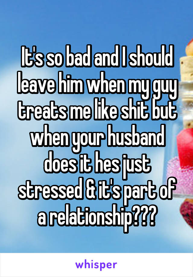 It's so bad and I should leave him when my guy treats me like shit but when your husband does it hes just stressed & it's part of a relationship???