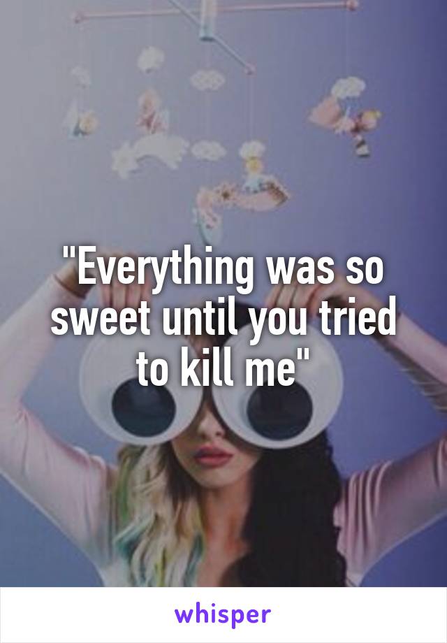 "Everything was so sweet until you tried to kill me"