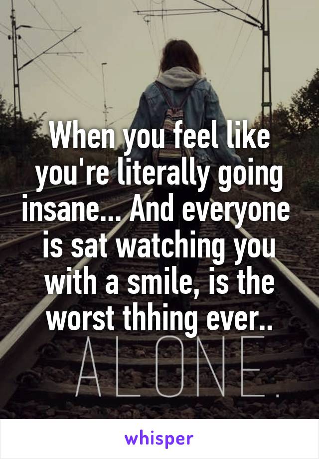 When you feel like you're literally going insane... And everyone 
is sat watching you with a smile, is the worst thhing ever..