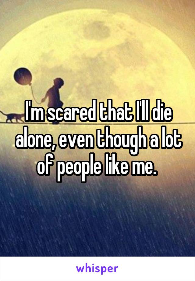 I'm scared that I'll die alone, even though a lot of people like me. 