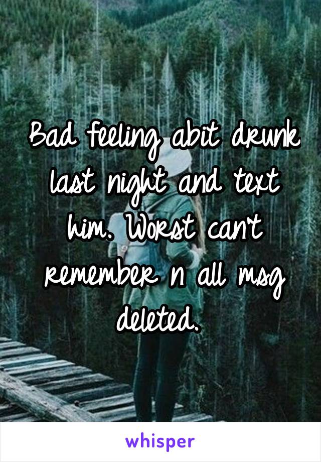 Bad feeling abit drunk last night and text him. Worst can't remember n all msg deleted. 