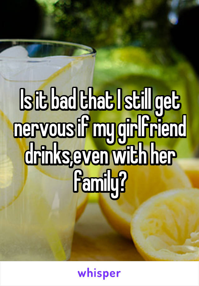 Is it bad that I still get nervous if my girlfriend drinks,even with her family?