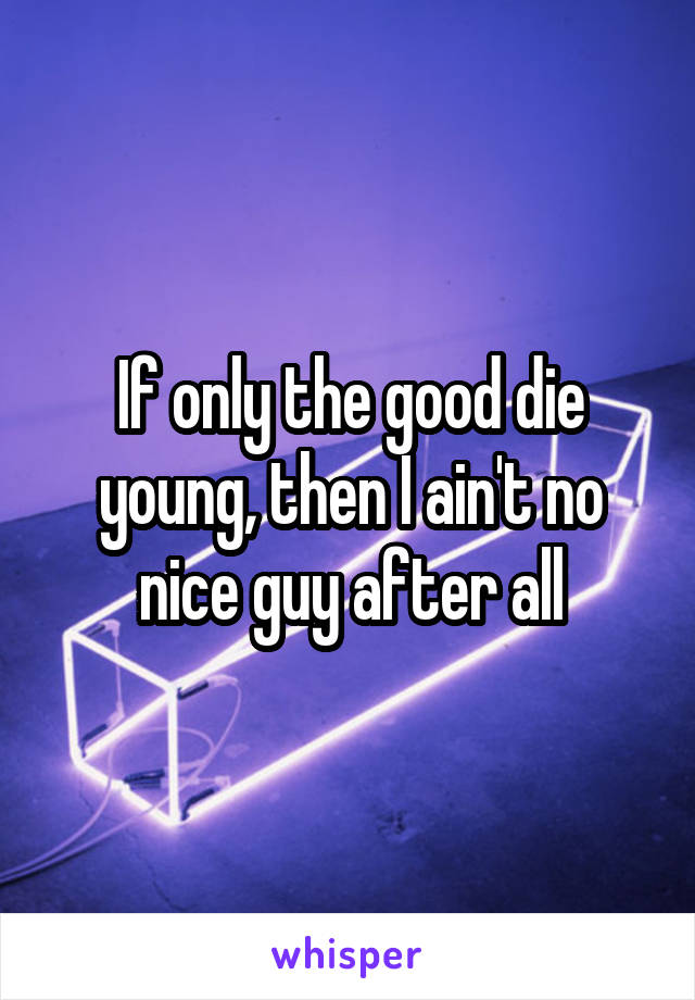 If only the good die young, then I ain't no nice guy after all